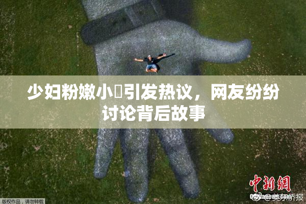 少妇粉嫩小泬引发热议，网友纷纷讨论背后故事