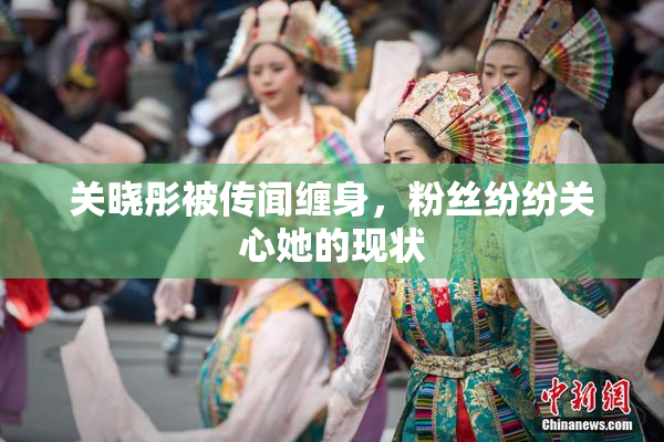 关晓彤被传闻缠身，粉丝纷纷关心她的现状