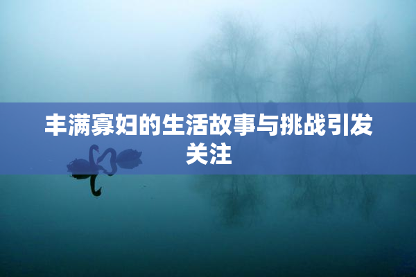 丰满寡妇的生活故事与挑战引发关注