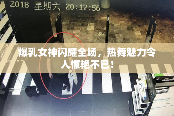 爆乳女神闪耀全场，热舞魅力令人惊艳不已！