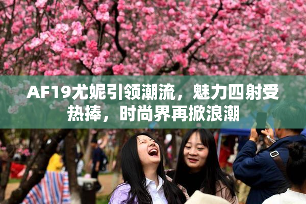 AF19尤妮引领潮流，魅力四射受热捧，时尚界再掀浪潮