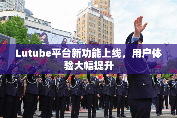 Lutube平台新功能上线，用户体验大幅提升