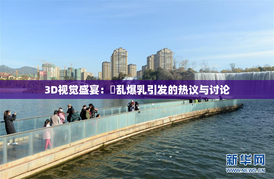 3D视觉盛宴：婬乱爆乳引发的热议与讨论