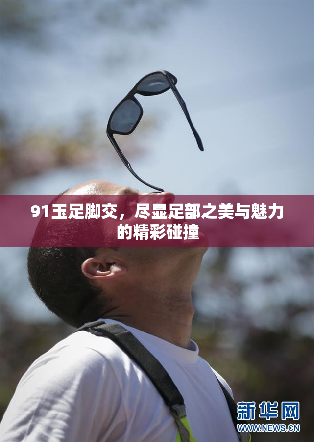 91玉足脚交，尽显足部之美与魅力的精彩碰撞