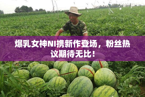 爆乳女神NI携新作登场，粉丝热议期待无比！