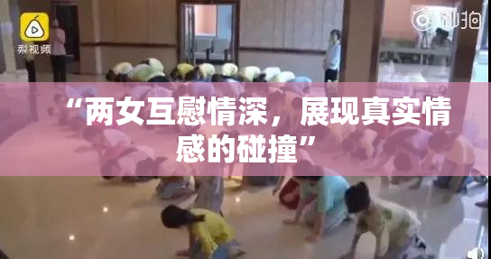 “两女互慰情深，展现真实情感的碰撞”
