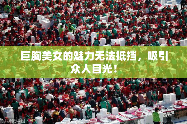 巨胸美女的魅力无法抵挡，吸引众人目光！