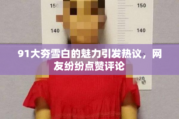 91大夯雪白的魅力引发热议，网友纷纷点赞评论