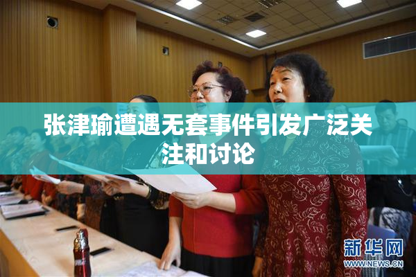 张津瑜遭遇无套事件引发广泛关注和讨论