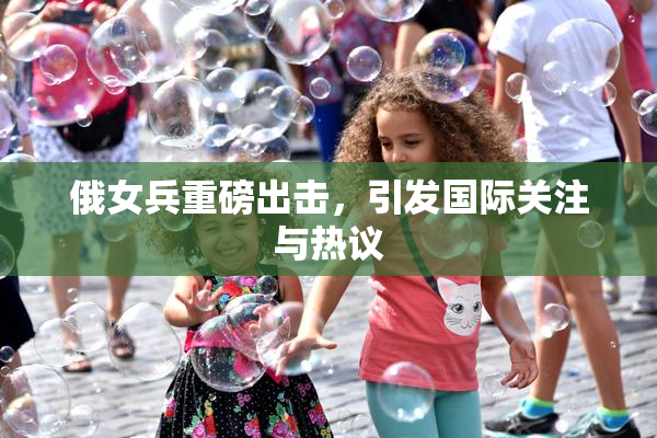 俄女兵重磅出击，引发国际关注与热议
