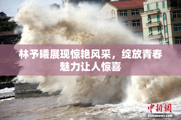 林予曦展现惊艳风采，绽放青春魅力让人惊喜