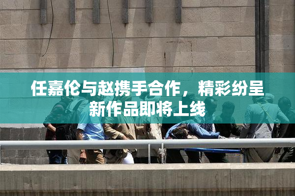 任嘉伦与赵携手合作，精彩纷呈新作品即将上线