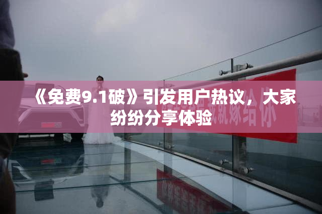 《免费9.1破》引发用户热议，大家纷纷分享体验