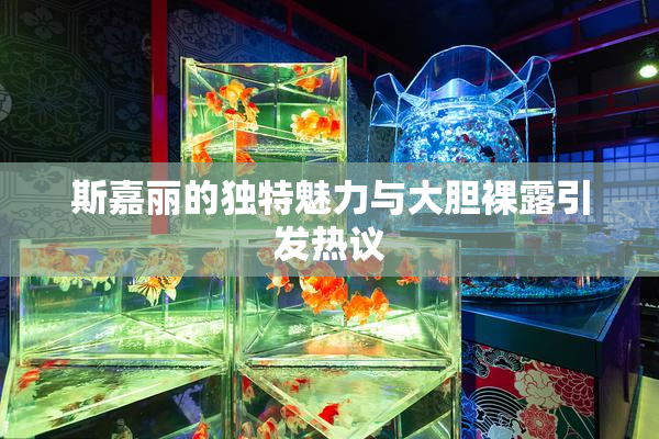 斯嘉丽的独特魅力与大胆裸露引发热议
