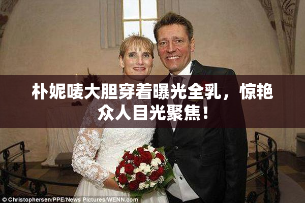 朴妮唛大胆穿着曝光全乳，惊艳众人目光聚焦！