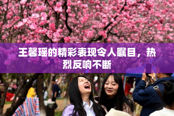 王馨瑶的精彩表现令人瞩目，热烈反响不断