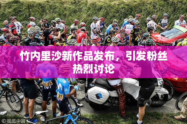 竹内里沙新作品发布，引发粉丝热烈讨论