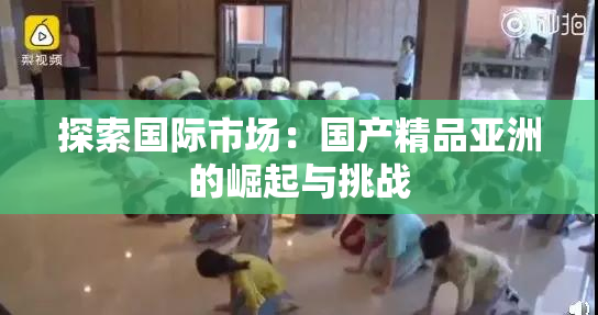 探索国际市场：国产精品亚洲的崛起与挑战