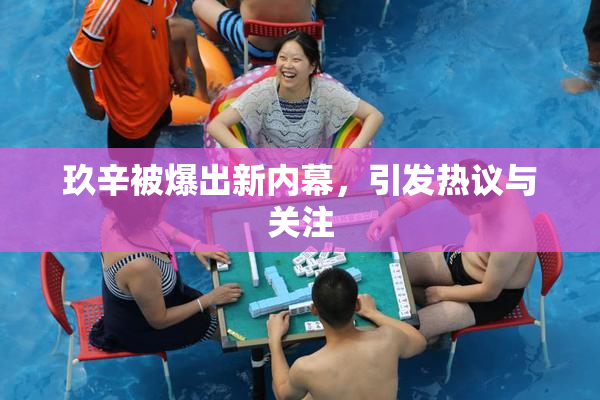 玖辛被爆出新内幕，引发热议与关注
