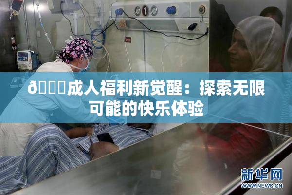 🔞成人福利新觉醒：探索无限可能的快乐体验