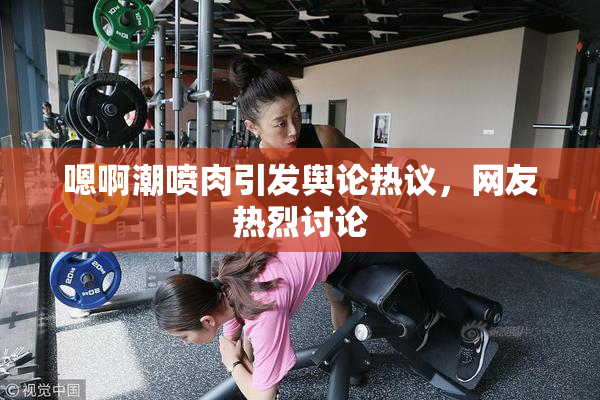 嗯啊潮喷肉引发舆论热议，网友热烈讨论
