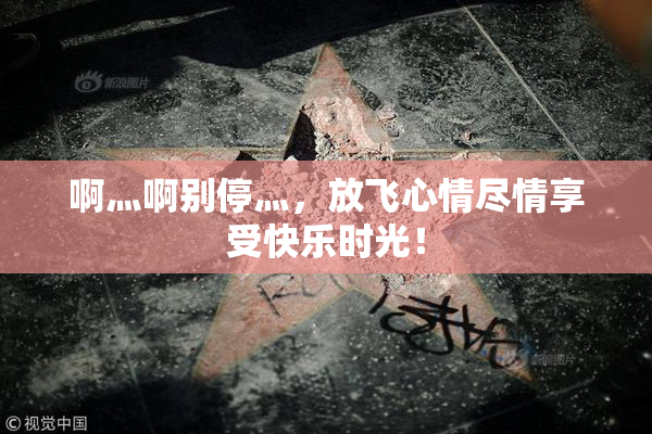 啊灬啊别停灬，放飞心情尽情享受快乐时光！