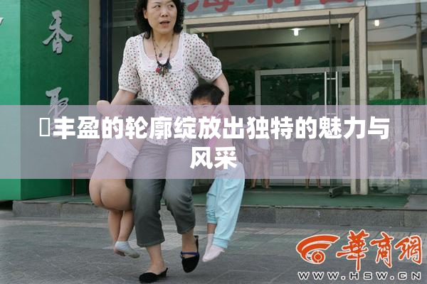 巜丰盈的轮廓绽放出独特的魅力与风采