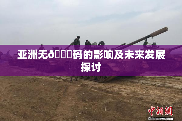 亚洲无🈚码的影响及未来发展探讨