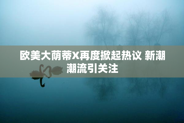 欧美大荫蒂X再度掀起热议 新潮潮流引关注