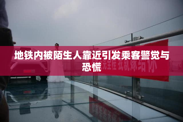 地铁内被陌生人靠近引发乘客警觉与恐慌