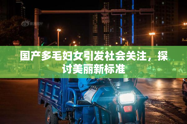 国产多毛妇女引发社会关注，探讨美丽新标准