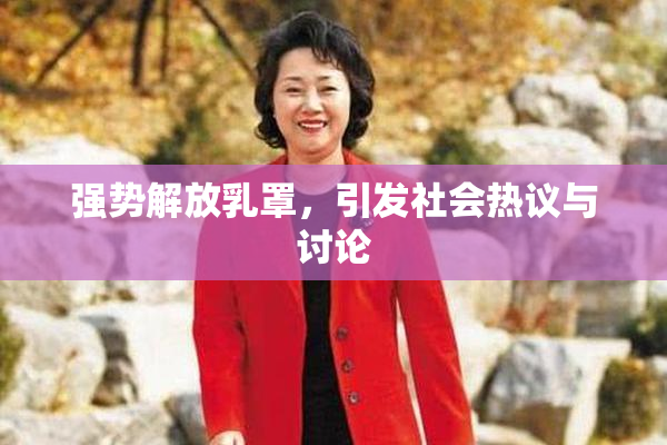 强势解放乳罩，引发社会热议与讨论