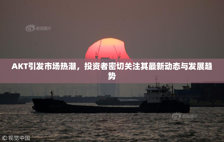 AKT引发市场热潮，投资者密切关注其最新动态与发展趋势