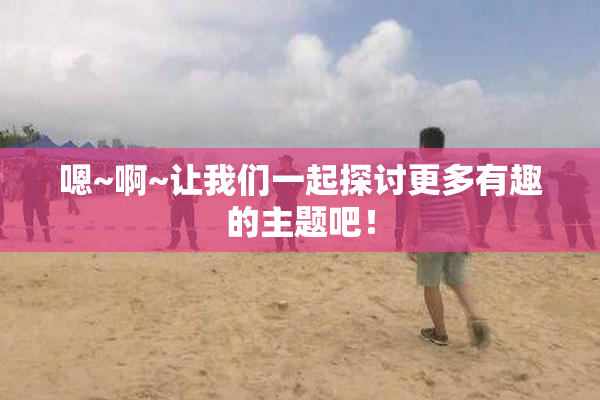 嗯~啊~让我们一起探讨更多有趣的主题吧！