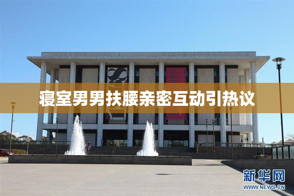 寝室男男扶腰亲密互动引热议