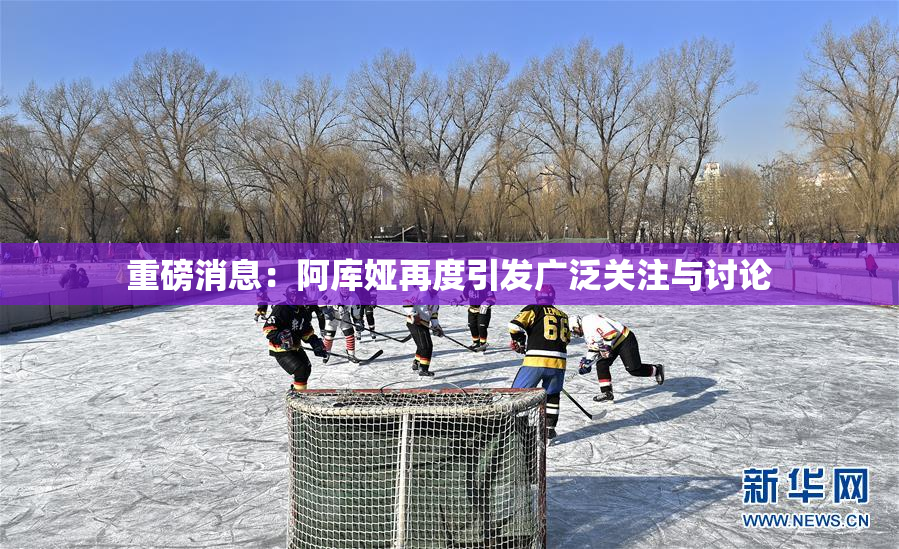 重磅消息：阿库娅再度引发广泛关注与讨论