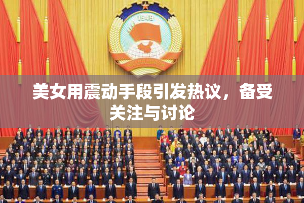 美女用震动手段引发热议，备受关注与讨论