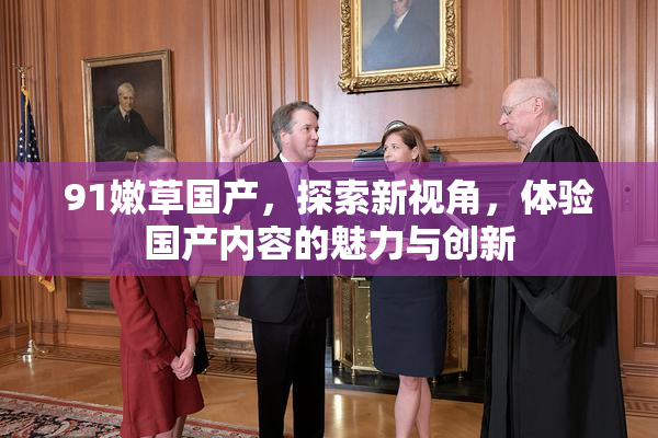 91嫩草国产，探索新视角，体验国产内容的魅力与创新