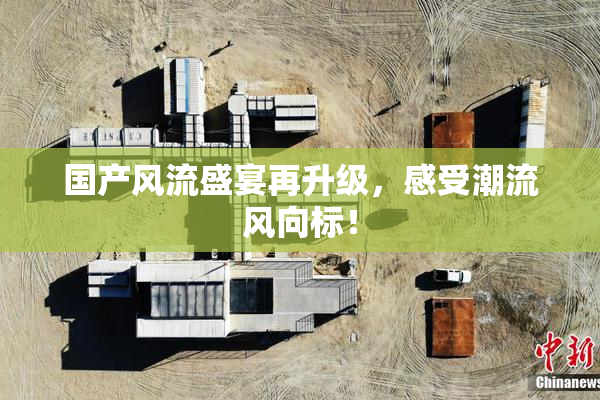 国产风流盛宴再升级，感受潮流风向标！