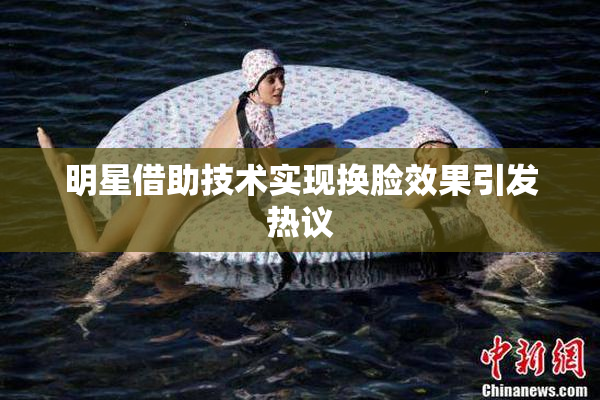 明星借助技术实现换脸效果引发热议