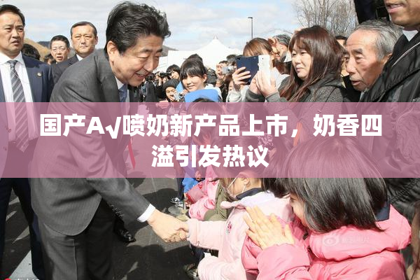 国产A√喷奶新产品上市，奶香四溢引发热议