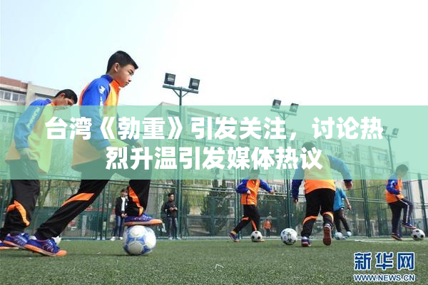 台湾《勃重》引发关注，讨论热烈升温引发媒体热议