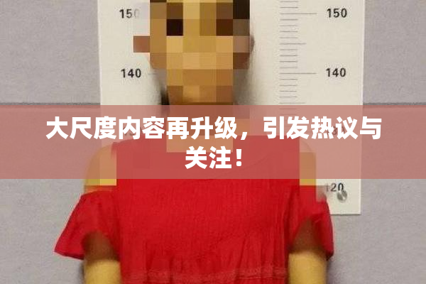 大尺度内容再升级，引发热议与关注！