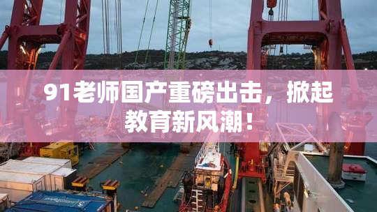 91老师国产重磅出击，掀起教育新风潮！