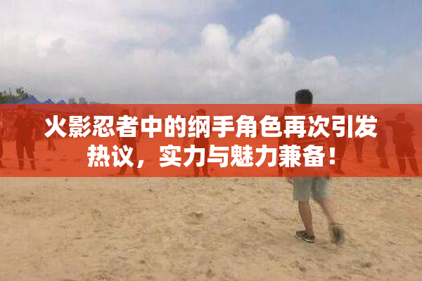 火影忍者中的纲手角色再次引发热议，实力与魅力兼备！