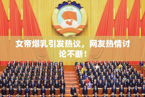 女帝爆乳引发热议，网友热情讨论不断！