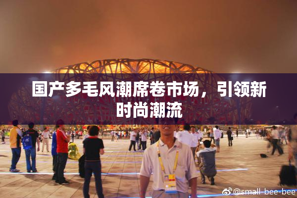 国产多毛风潮席卷市场，引领新时尚潮流