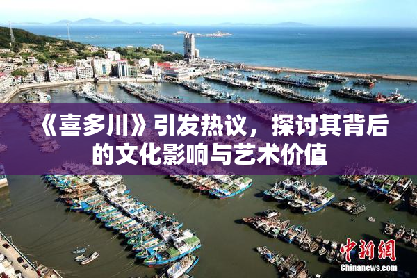 《喜多川》引发热议，探讨其背后的文化影响与艺术价值