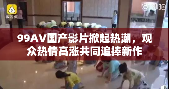 99AV国产影片掀起热潮，观众热情高涨共同追捧新作
