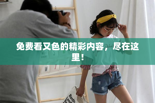 免费看又色的精彩内容，尽在这里！